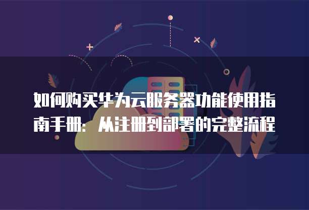 如何购买华为云服务器功能使用指南手册:从注册到部署的完整流程