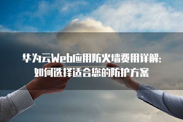 华为云Web应用防火墙费用详解:如何选择适合您的防护方案