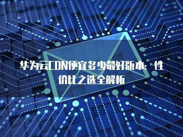 华为云CDN便宜多少最好版本:性价比之选全解析