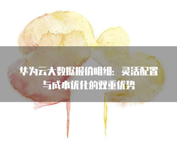 华为云大数据报价明细:灵活配置与成本优化的双重优势
