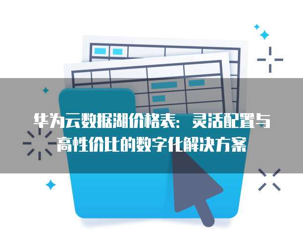 华为云数据湖价格表：灵活配置与高性价比的数字化解决方案