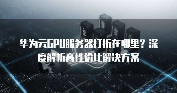 华为云GPU服务器打折在哪里?深度解析高性价比解决方案