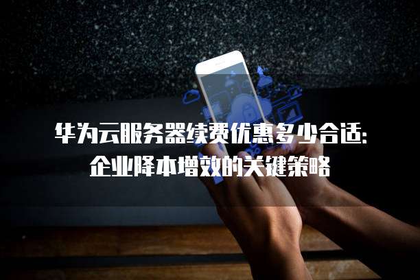 华为云服务器续费优惠多少合适:企业降本增效的关键策略