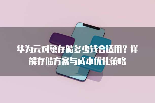 华为云对象存储多少钱合适用？详解存储方案与成本优化策略