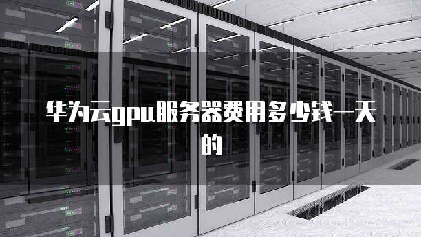 华为云gpu服务器费用多少钱一天的