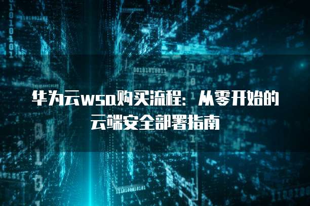 华为云wsa购买流程:从零开始的云端安全部署指南