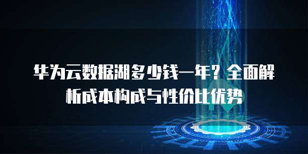 华为云数据湖多少钱一年?全面解析成本构成与性价比优势