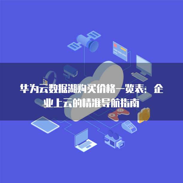 华为云数据湖购买价格一览表：企业上云的精准导航指南