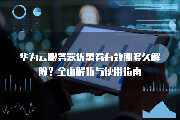 华为云服务器优惠券有效期多久解除?全面解析与使用指南