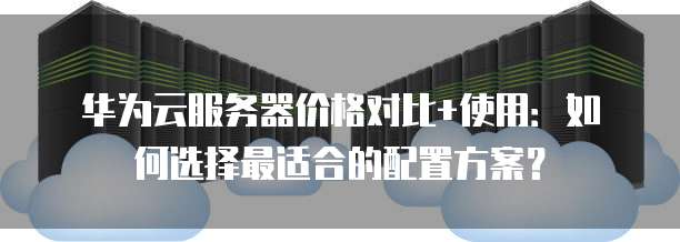 华为云服务器价格对比+使用:如何选择最适合的配置方案?