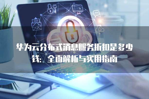 华为云分布式消息服务折扣是多少钱:全面解析与实用指南
