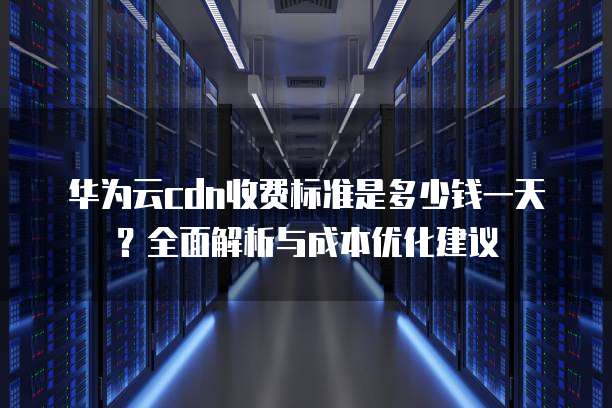 华为云cdn收费标准是多少钱一天?全面解析与成本优化建议