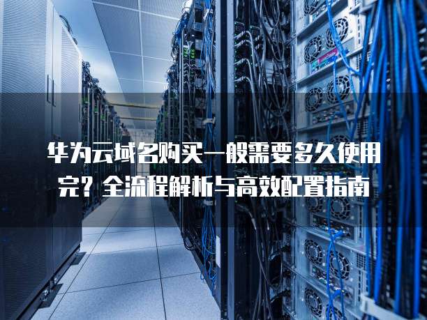 华为云域名购买一般需要多久使用完?全流程解析与高效配置指南