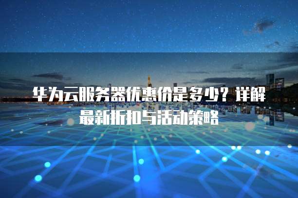 华为云服务器优惠价是多少?详解最新折扣与活动策略