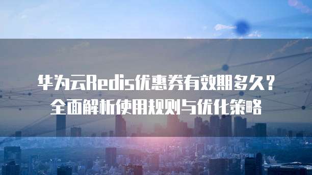 华为云Redis优惠券有效期多久?全面解析使用规则与优化策略