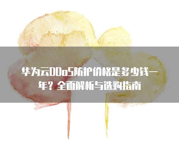 华为云DDoS防护价格是多少钱一年？全面解析与选购指南