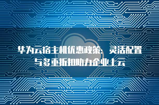 华为云宿主机优惠政策:灵活配置与多重折扣助力企业上云
