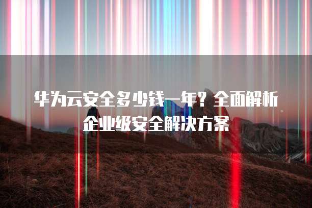 华为云安全多少钱一年?全面解析企业级安全解决方案