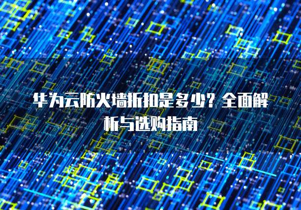 华为云防火墙折扣是多少?全面解析与选购指南