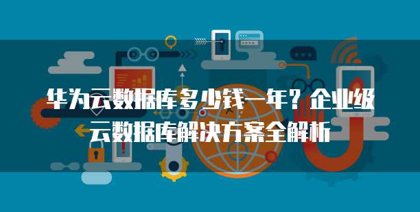 华为云数据库多少钱一年？企业级云数据库解决方案全解析