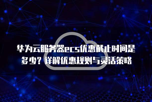 华为云服务器ecs优惠截止时间是多少?详解优惠规则与灵活策略