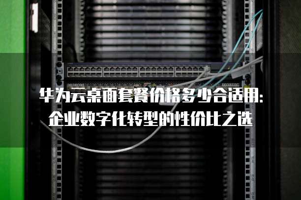 华为云桌面套餐价格多少合适用:企业数字化转型的性价比之选
