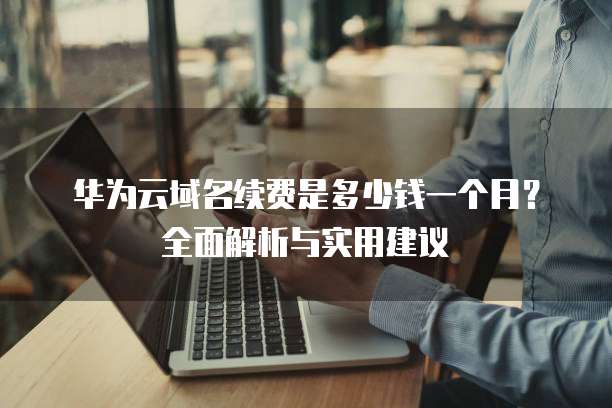 华为云域名续费是多少钱一个月？全面解析与实用建议