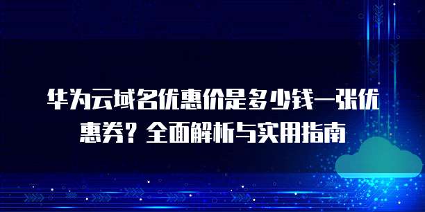 华为云域名优惠价是多少钱一张优惠券?全面解析与实用指南