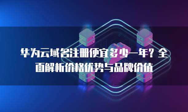 华为云域名注册便宜多少一年?全面解析价格优势与品牌价值