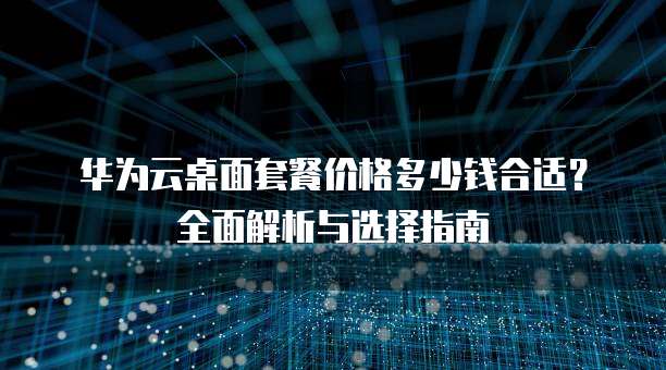 华为云桌面套餐价格多少钱合适?全面解析与选择指南