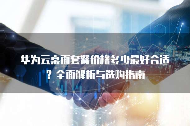 华为云桌面套餐价格多少最好合适？全面解析与选购指南