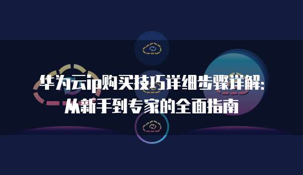华为云ip购买技巧详细步骤详解:从新手到专家的全面指南
