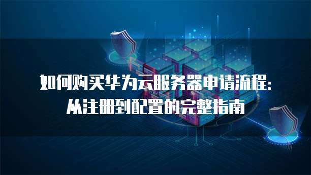 如何购买华为云服务器申请流程：从注册到配置的完整指南