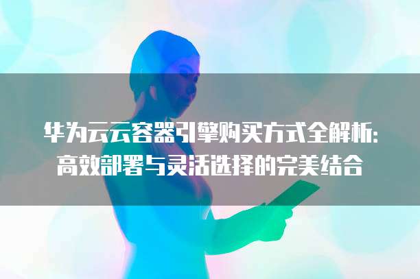 华为云云容器引擎购买方式全解析：高效部署与灵活选择的完美结合