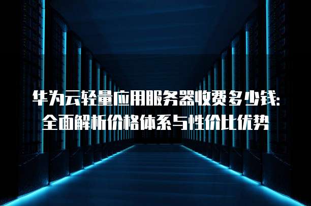 华为云轻量应用服务器收费多少钱:全面解析价格体系与性价比优势