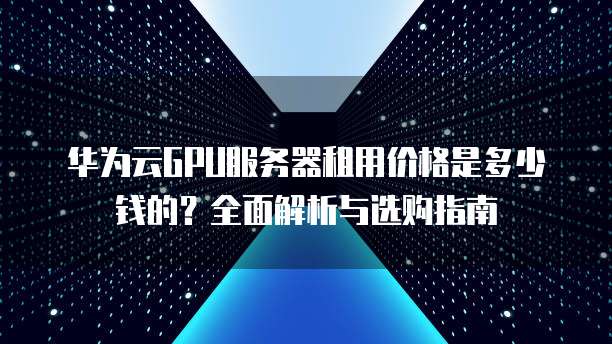 华为云GPU服务器租用价格是多少钱的?全面解析与选购指南