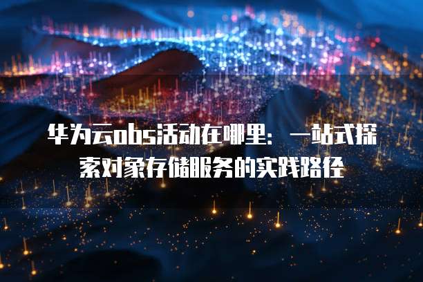 华为云obs活动在哪里:一站式探索对象存储服务的实践路径