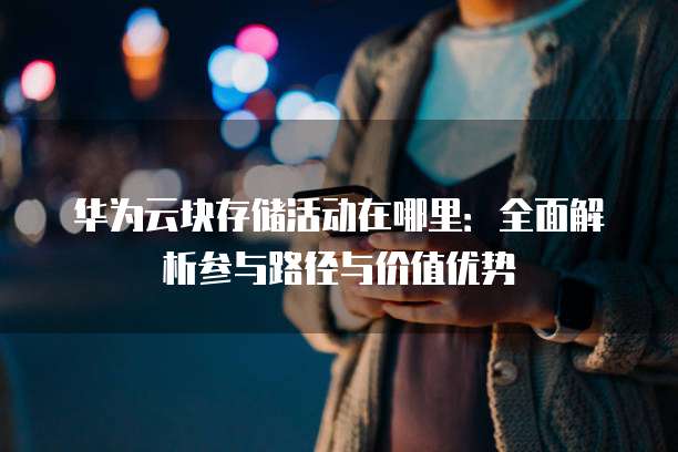 华为云块存储活动在哪里:全面解析参与路径与价值优势