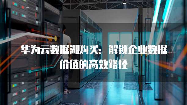 华为云数据湖购买：解锁企业数据价值的高效路径