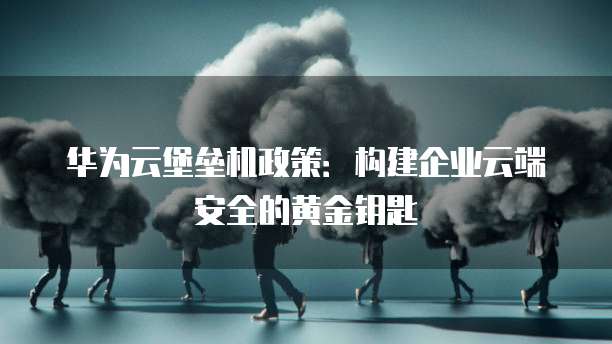 华为云堡垒机政策:构建企业云端安全的黄金钥匙