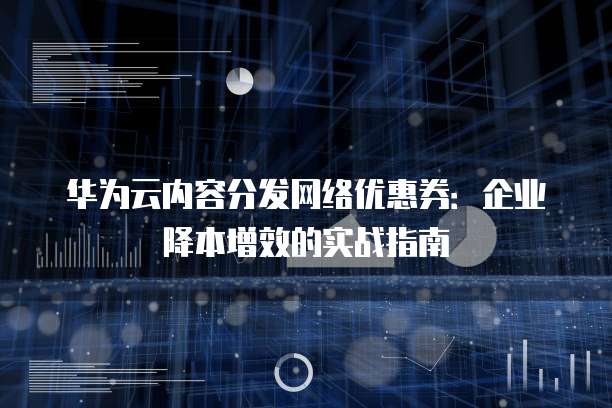 华为云内容分发网络优惠券:企业降本增效的实战指南
