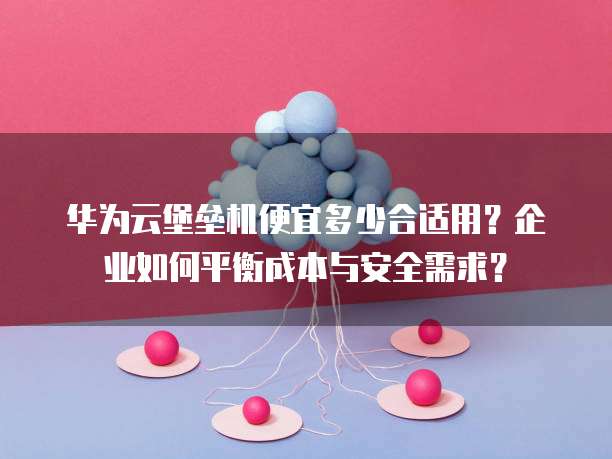 华为云堡垒机便宜多少合适用？企业如何平衡成本与安全需求？