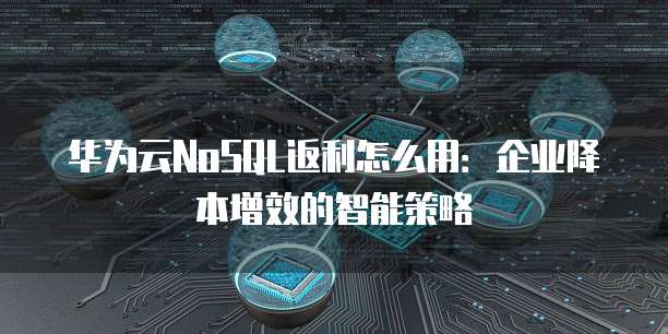 华为云NoSQL返利怎么用：企业降本增效的智能策略