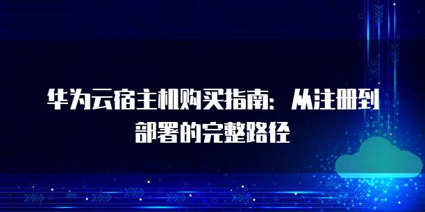 华为云宿主机购买指南：从注册到部署的完整路径