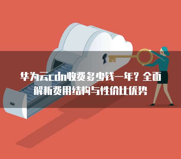 华为云cdn收费多少钱一年？全面解析费用结构与性价比优势