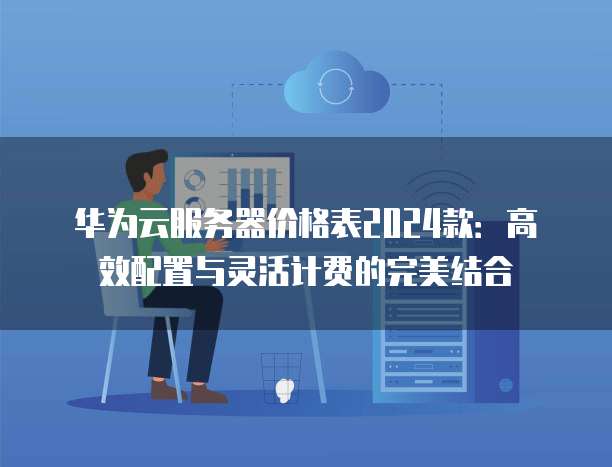 华为云服务器价格表2024款:高效配置与灵活计费的完美结合