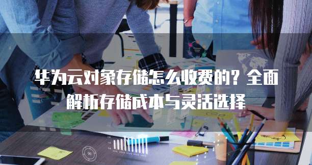 华为云对象存储怎么收费的?全面解析存储成本与灵活选择