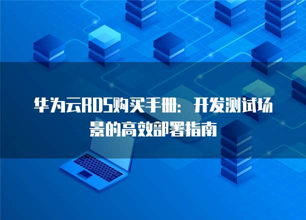 华为云RDS购买手册:开发测试场景的高效部署指南