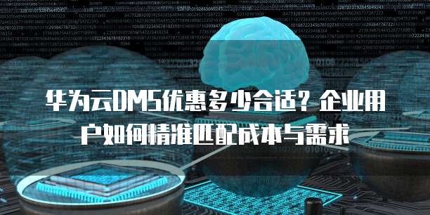 华为云DMS优惠多少合适?企业用户如何精准匹配成本与需求