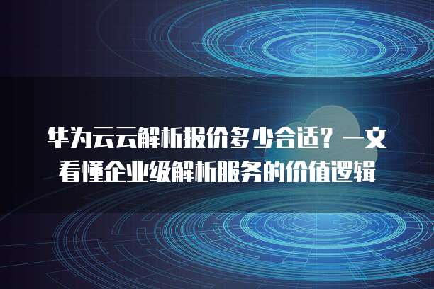 华为云云解析报价多少合适？一文看懂企业级解析服务的价值逻辑